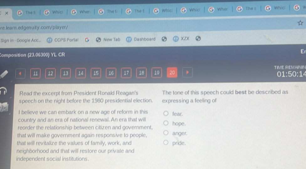 × The t Whicl When The t The E Whic Whict Wher The s Whic 
re.learn.edgenuity.com/player/ 
Sign in - Google Acc... CCPS Portal G New Tab Dashboard XZX 
Er 
Composition (23.06300) YL CR 
TIME REMAININ
4 11 12 13 14 15 16 17 18 19 20 01:50:14 
Read the excerpt from President Ronald Reagan's The tone of this speech could best be described as 
speech on the night before the 1980 presidential election. expressing a feeling of 
I believe we can embark on a new age of reform in this fear. 
country and an era of national renewal. An era that will 
reorder the relationship between citizen and government, hope. 
that will make government again responsive to people, anger. 
that will revitalize the values of family, work, and pride. 
neighborhood and that will restore our private and 
independent social institutions.