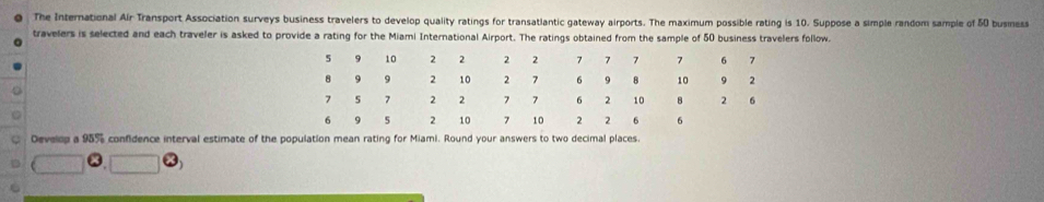 The International Air Transport Association surveys business travelers to develop quality ratings for transatlantic gateway airports. The maximum possible rating is 10. Suppose a simple random sample of 50 busmess 
travelers is selected and each traveler is asked to provide a rating for the Miami International Airport. The ratings obtained from the sample of 50 business travelers follow. 
Develop a 955 confidence interval estimate of the population mean rating for Miami. Round your answers to two decimal places.
□ G.□ □