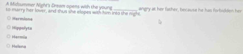 A Midsummer Night's Dream opens with the young_
to marry her lover, and thus she elopes with him into the night. angry at her father, because he has forbidden her
Hermione
Hippolyta
Hermia
Helena