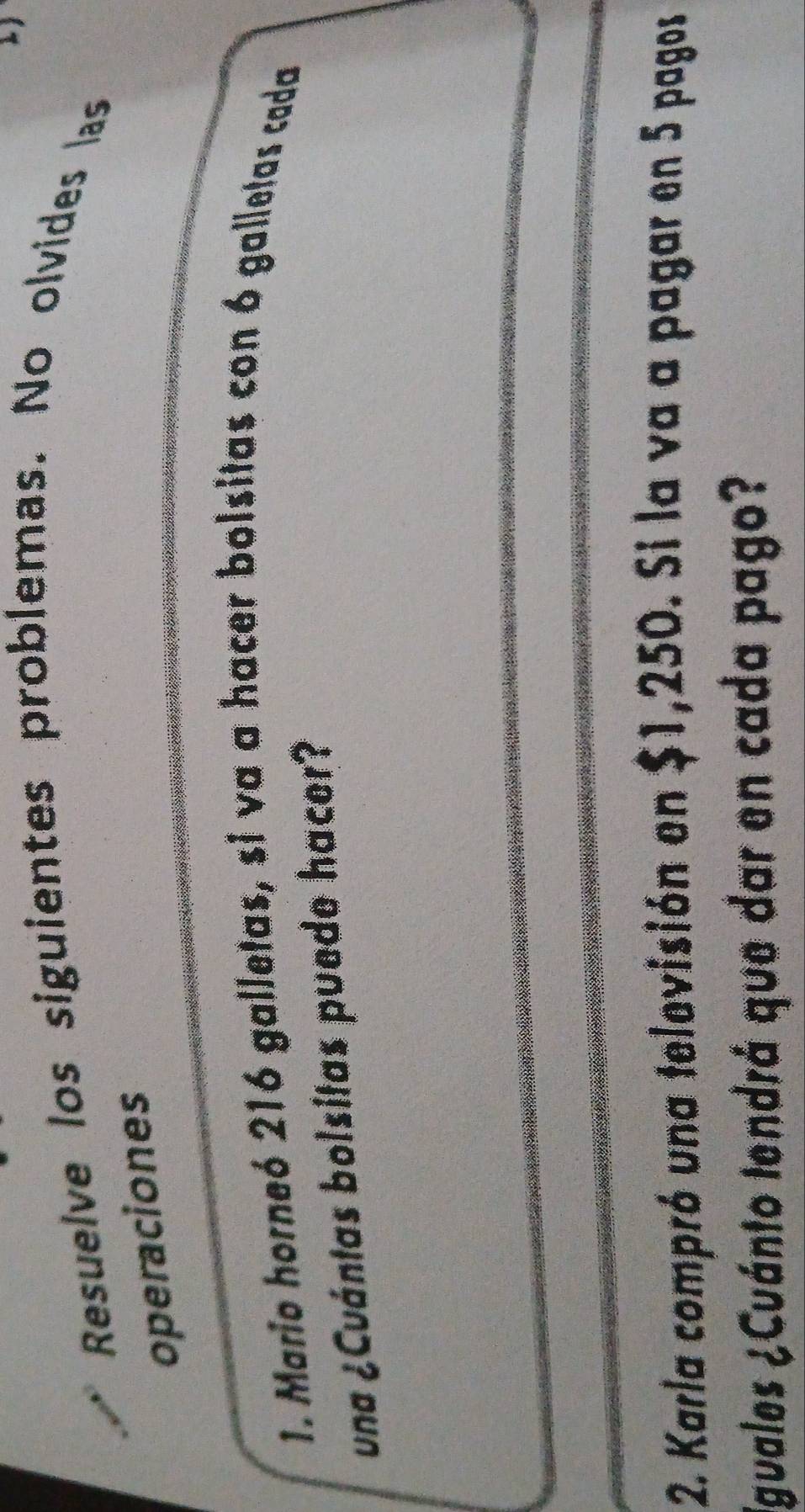 Resuelve los siguientes problemas. No olvides las 
operaciones 
1. Mario horneó 216 galletas, si va a hacer bolsitas con 6 galletas cada 
una ¿Cuántas bolsitas puede hacer? 
2. Karla compró una televisión en $1,250. Si la va a pagar en 5 pagos 
Iguales ¿Cuánto tendrá que dar en cada pago?