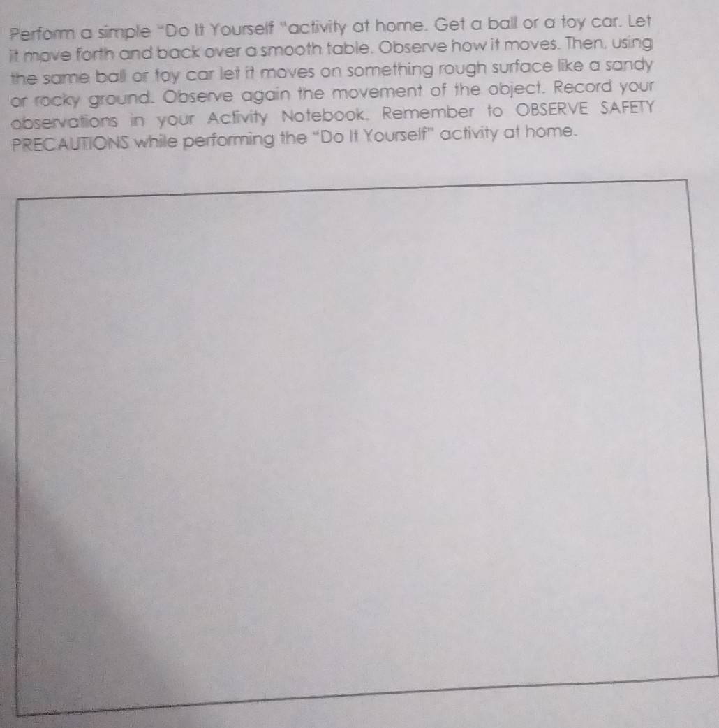 Perform a simple “Do It Yourself "activity at home. Get a ball or a toy car. Let 
it move forth and back over a smooth table. Observe how it moves. Then, using 
the same ball or toy car let it moves on something rough surface like a sandy 
or rocky ground. Observe again the movement of the object. Record your 
observations in your Activity Notebook. Remember to OBSERVE SAFETY 
PRECAUTIONS while performing the “Do It Yourself” activity at home.