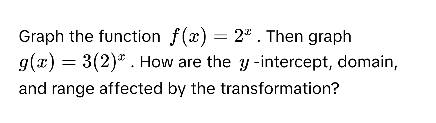 Graph the function $f(x) = 2^x$. Then graph $g(x) = 3(2)^x$. How are the $y$-intercept, domain, and range affected by the transformation?