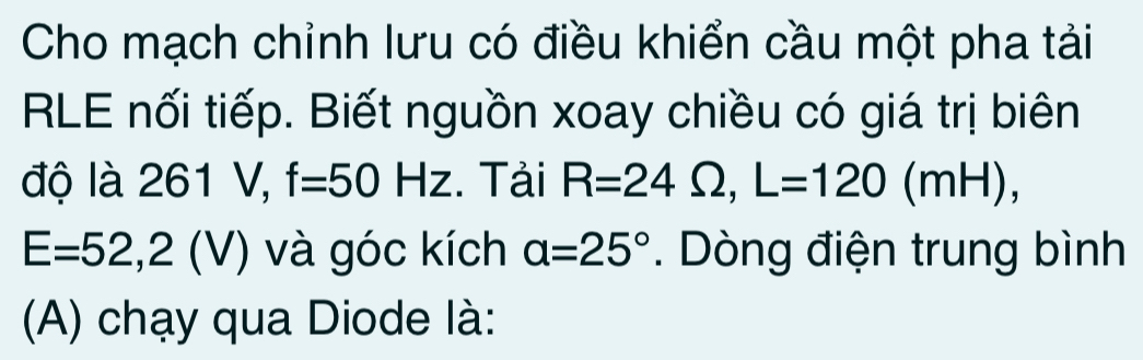 Cho mạch chỉnh lưu có điều khiển cầu một pha tải 
RLE nối tiếp. Biết nguồn xoay chiều có giá trị biên 
độ là 261 V, f=50Hz. Tải R=24Omega , L=120 (mH),
E=52,2(V) và góc kích a=25°. Dòng điện trung bình 
(A) chạy qua Diode là: