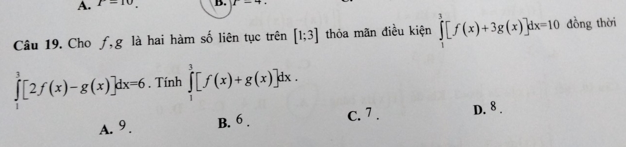 P=10. 
B. 1-4. 
Câu 19. Cho ƒ,g là hai hàm số liên tục trên [1;3] thỏa mãn điều kiện ∈tlimits _1^3[f(x)+3g(x)]dx=10 đồng thời
∈tlimits _1^3[2f(x)-g(x)]dx=6. Tính ∈tlimits _1^3[f(x)+g(x)]dx.
A. 9 .
B. 6 .
c. 7 . D. 8 .