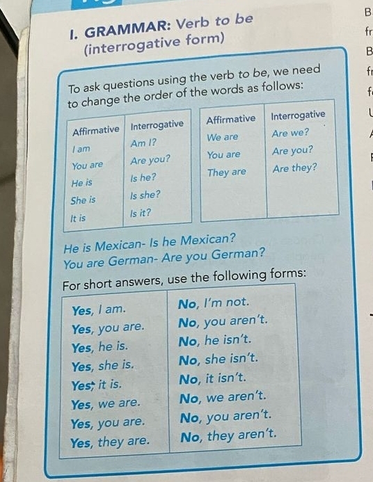 GRAMMAR: Verb to be 
B 
(interrogative form) 
fr 
B 
To ask questions using the verb to be, we need fr 
the order of the words as follows: f 
Affirmative Interrogative 
We are 
Are we? 
You are Are you? 
They are Are they? 
He is Mexican- Is he Mexican? 
You are German- Are you German? 
For short answers, use the following forms: 
Yes, I am. No, I'm not. 
Yes, you are. No, you aren't. 
Yes, he is. No, he isn’t. 
Yes, she is. No, she isn't. 
Yes; it is. No, it isn't. 
Yes, we are. No, we aren’t. 
Yes, you are. No, you aren't. 
Yes, they are. No, they aren't.