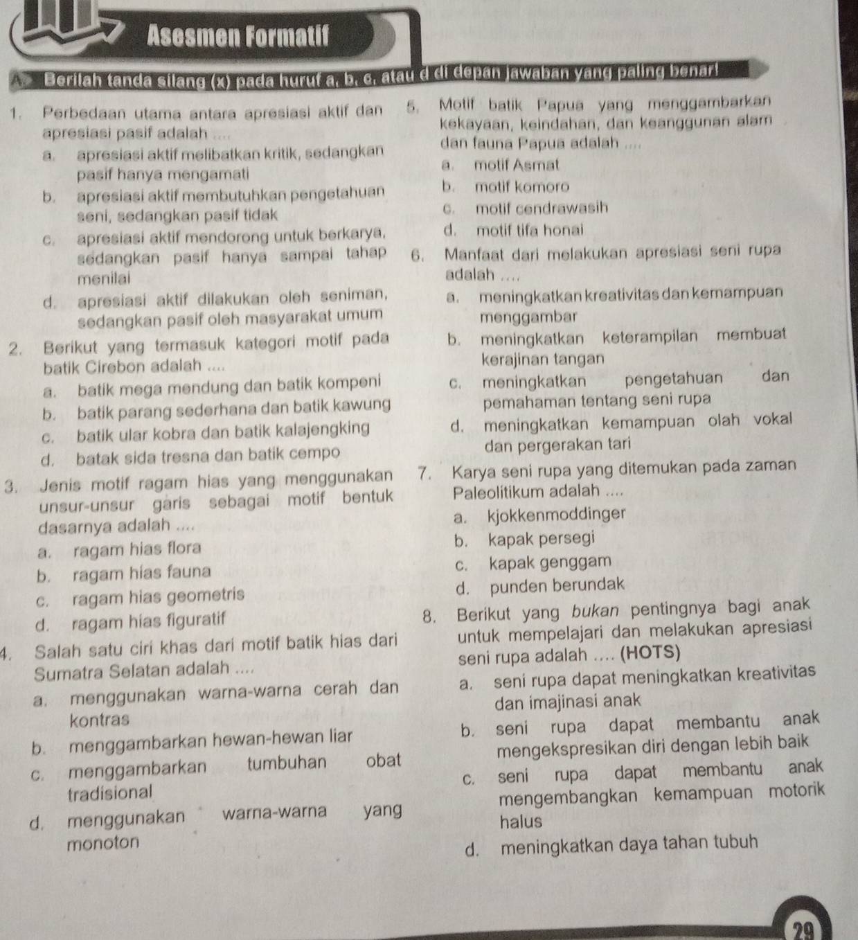 Asesmen Formatif
*   Berilah tanda silang (x) pada hurut a, b. c. atau d di depan jawaban yang paling benar!
1. Perbedaan utama antara apresiasi aktif dan 5. Motif batik Papua yang menggambarkan
apresiasi pasif adalah .... kekayaan, keindahan, dan keanggunan alam
a. apresiasi aktif melibatkan kritik, sedangkan dan fauna Papua adalah ....
a. motif Asmat
pasif hanya mengamati
b. apresiasi aktif membutuhkan pengetahuan b. motif komoro
seni, sedangkan pasif tidak c. motif cendrawasih
c. apresiasi aktif mendorong untuk berkarya. d. motif tifa honai
sedangkan pasif hanya sampai tahap 6. Manfaat dari melakukan apresiasi seni rupa
menilai adalah ....
d. apresiasi aktif dilakukan oleh seniman, a. meningkatkan kreativitas dan kemampuan
sedangkan pasif oleh masyarakat umum menggambar
2. Berikut yang termasuk kategori motif pada b. meningkatkan keterampilan membuat
batik Cirebon adalah .... kerajinan tangan
a. batik mega mendung dan batik kompeni c. meningkatkan pengetahuan dan
b. batik parang sederhana dan batik kawung pemahaman tentang seni rupa
c. batik ular kobra dan batik kalajengking d. meningkatkan kemampuan olah vokal
d. batak sida tresna dan batik cempo dan pergerakan tari
3. Jenis motif ragam hias yang menggunakan 7. Karya seni rupa yang ditemukan pada zaman
unsur-unsur garis sebagai motif bentuk Paleolitikum adalah ....
dasarnya adalah .... a. kjokkenmoddinger
a. ragam hias flora b. kapak persegi
b. ragam hias fauna c. kapak genggam
c. ragam hias geometris d. punden berundak
d. ragam hias figuratif 8. Berikut yang bukan pentingnya bagi anak
4. Salah satu ciri khas dari motif batik hias dari untuk mempelajari dan melakukan apresiasi
Sumatra Selatan adalah .... seni rupa adalah .... (HOTS)
a. menggunakan warna-warna cerah dan a. seni rupa dapat meningkatkan kreativitas
kontras dan imajinasi anak
b. menggambarkan hewan-hewan liar b. seni rupa dapat membantu anak
c. menggambarkan tumbuhan obat mengekspresikan diri dengan lebih baik
tradisional c. seni rupa dapat membantu anak
d. menggunakan  warna-warna yang mengembangkan kemampuan motorik
halus
monoton
d. meningkatkan daya tahan tubuh
29