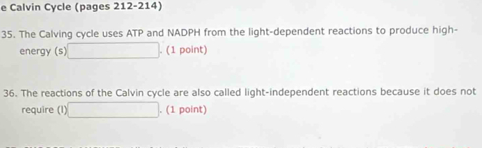 Calvin Cycle (pages 212-214) 
35. The Calving cycle uses ATP and NADPH from the light-dependent reactions to produce high- 
energy (s) □. (1 point) 
36. The reactions of the Calvin cycle are also called light-independent reactions because it does not 
require (I) □. (1 point)