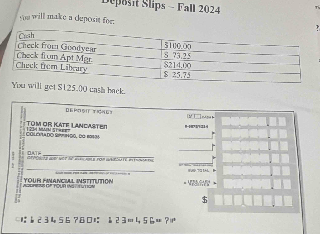 Deposit Slips - Fall 2024 'ri 
You will make a deposit for: 
2
$125.00 cash back. 
DEPOSIT TICKET CASH 
TOM OR KATE LANCASTER 9-5678/1234
1234 MAIN STREET 
COLORADO SPRINGS, CO 80935 
DATE 
_ 
7 DEPOSITS MAY NOT BE AVAILABLE FOR IMVEDIATE WITHDRAWAL 
DA RO 
SUB TOTAL 
por cad à de csro of tecanred) é 
YOUR FINANCIAL INSTITUTION LESS CASH RECEIVED 
ADDRESS OF YOUR INSTITUTION 
$ 
1:123456?80に ↓23…456…?|