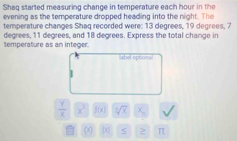 Shaq started measuring change in temperature each hour in the 
evening as the temperature dropped heading into the night. The 
temperature changes Shaq recorded were: 13 degrees, 19 degrees, 7
degrees, 11 degrees, and 18 degrees. Express the total change in 
temperature as an integer. 
label optional
 Y/X  x^2 f(x) sqrt[n](x) X_n
(x |X| S > π