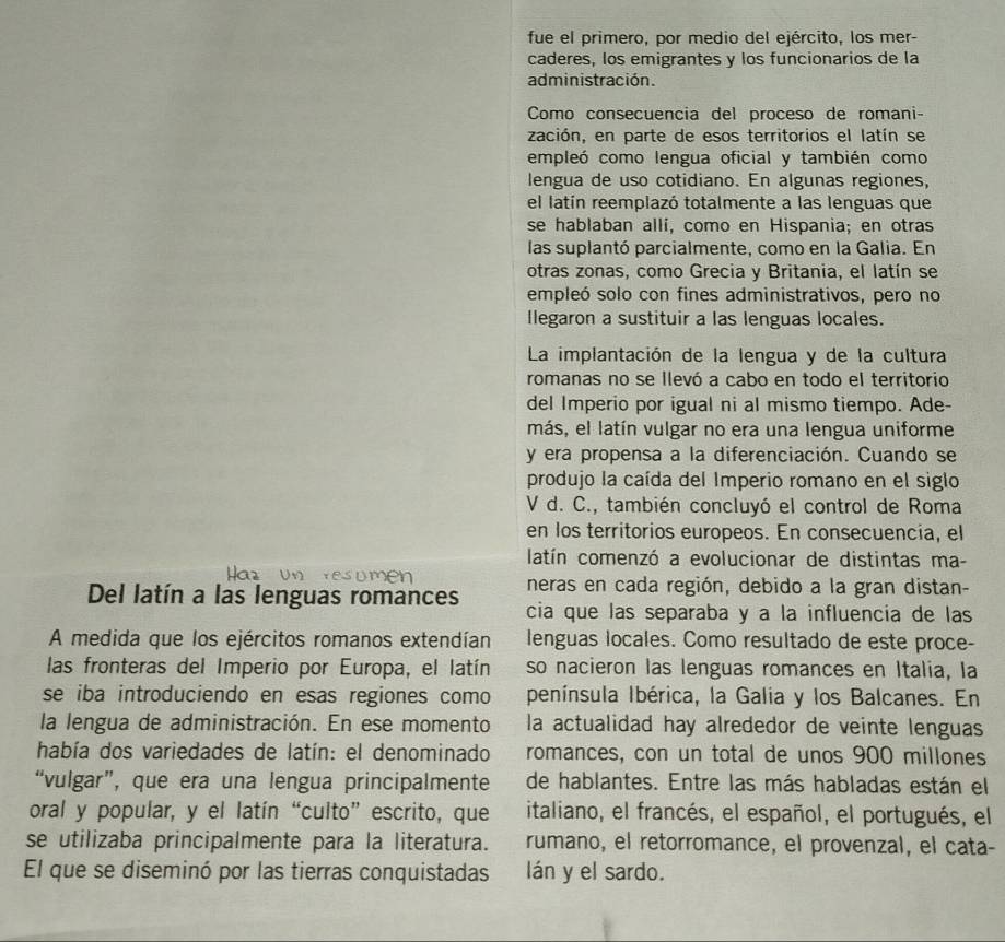 fue el primero, por medio del ejército, los mer-
caderes, los emigrantes y los funcionarios de la
administración.
Como consecuencia del proceso de romani-
zación, en parte de esos territorios el latín se
empleó como lengua oficial y también como
lengua de uso cotidiano. En algunas regiones,
el latín reemplazó totalmente a las lenguas que
se hablaban allí, como en Hispania; en otras
las suplantó parcialmente, como en la Galia. En
otras zonas, como Grecia y Britania, el latín se
empleó solo con fines administrativos, pero no
llegaron a sustituir a las lenguas locales.
La implantación de la lengua y de la cultura
romanas no se llevó a cabo en todo el territorio
del Imperio por igual ni al mismo tiempo. Ade-
más, el latín vulgar no era una lengua uniforme
y era propensa a la diferenciación. Cuando se
produjo la caída del Imperio romano en el siglo
V d. C., también concluyó el control de Roma
en los territorios europeos. En consecuencia, el
latín comenzó a evolucionar de distintas ma-
neras en cada región, debido a la gran distan-
Del latín a las lenguas romances cia que las separaba y a la influencia de las
A medida que los ejércitos romanos extendían lenguas locales. Como resultado de este proce-
las fronteras del Imperio por Europa, el latín so nacieron las lenguas romances en Italia, la
se iba introduciendo en esas regiones como península Ibérica, la Galia y los Balcanes. En
la lengua de administración. En ese momento la actualidad hay alrededor de veinte lenguas
había dos variedades de latín: el denominado romances, con un total de unos 900 millones
“vulgar”, que era una lengua principalmente de hablantes. Entre las más habladas están el
oral y popular, y el latín “culto” escrito, que italiano, el francés, el español, el portugués, el
se utilizaba principalmente para la literatura. rumano, el retorromance, el provenzal, el cata-
El que se diseminó por las tierras conquistadas lán y el sardo.