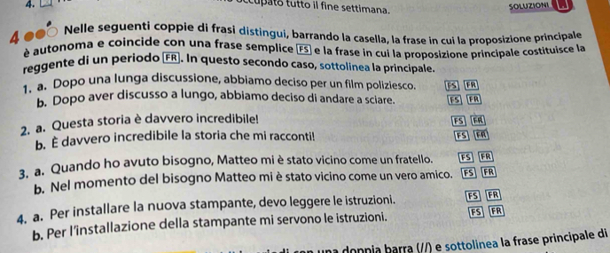 occupato tutto il fine settimana. 
SOLUZIONI 
4 ●0 
Nelle seguenti coppie di frasi distingui, barrando la casella, la frase in cui la proposizione principale 
é autonoma e coincide con una frase semplice FS) e la frase in cui la proposizione principale costituisce la 
reggente di un periodo (FR). In questo secondo caso, sottolinea la principale 
1. a. Dopo una lunga discussione, abbiamo deciso per un film poliziesco. FS FR 
b. Dopo aver discusso a lungo, abbiamo deciso di andare a sciare. FS FR 
2. a. Questa storia è davvero incredibile! 
b. È davvero incredibile la storia che mi racconti! FS FR FS FR 
3. a. Quando ho avuto bisogno, Matteo mi è stato vicino come un fratello. FSFR 
b. Nel momento del bisogno Matteo miè stato vicino come un vero amico. [FS] [FR 
4. a. Per installare la nuova stampante, devo leggere le istruzioni. FSFR 
b. Per l’installazione della stampante mi servono le istruzioni. FS FR 
na donnia barra (//) e sottolinea la frase principale di