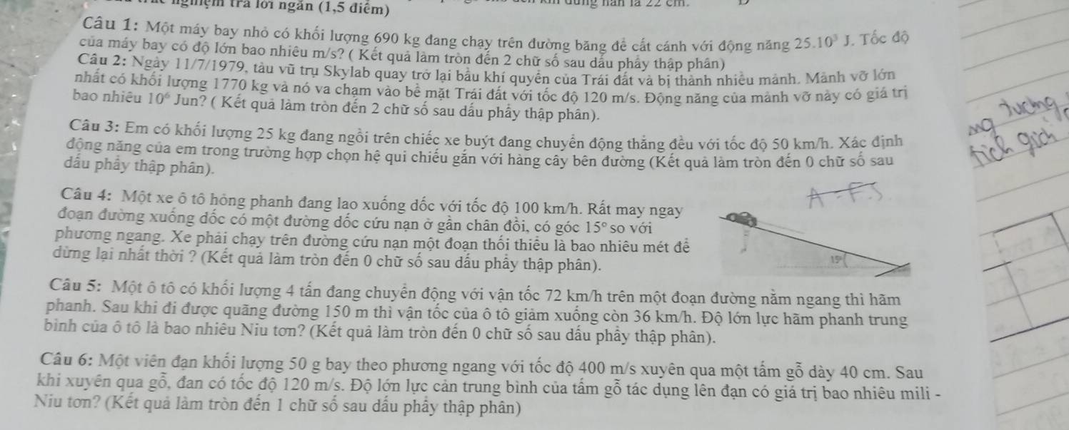 nghệm trả lới ngắn (1,5 điểm)
Câu 1: Một máy bay nhỏ có khối lượng 690 kg đang chạy trên đường băng đề cất cánh với động năng 25.10^3J.. Tốc độ
của máy bay có độ lớn bao nhiêu m/s? ( Kết quả làm tròn đến 2 chữ số sau dầu phảy thập phân)
Câu 2: Ngày 11/7/1979, tàu vũ trụ Skylab quay trở lại bầu khí quyền của Trái đất và bi thành nhiều mảnh. Mảnh vỡ lớn
nhất có khối lượng 1770 kg và nó va chạm vào bề mặt Trái đất với tốc độ 120 m/s. Động năng của mảnh vỡ này có giá trị
bao nhiêu 10^6 Jun? ( Kết quả làm tròn đến 2 chữ số sau dấu phẩy thập phân).
Câu 3: Em có khối lượng 25 kg đang ngồi trên chiếc xe buýt đang chuyển động thắng đều với tốc độ 50 km/h. Xác định
động năng của em trong trường hợp chọn hệ qui chiếu găn với hàng cây bên đường (Kết quả làm tròn đến 0 chữ số sau
dấu phầy thập phân).
Câu 4: Một xe ô tô hỏng phanh đang lao xuống dốc với tốc độ 100 km/h. Rất may ngay
đoạn đường xuống đốc có một đường dốc cứu nạn ở gần chân đồi, có góc 15° so với
phương ngang. Xe phải chạy trên đường cứu nạn một đoạn thối thiếu là bao nhiêu mét để
dừng lại nhất thời ? (Kết quả làm tròn đến 0 chữ số sau dấu phẩy thập phân).
19°
Câu 5: Một ô tô có khối lượng 4 tấn đang chuyển động với vận tốc 72 km/h trên một đoạn đường nằm ngang thì hãm
phanh. Sau khi đi được quãng đường 150 m thì vận tốc của ô tô giảm xuống còn 36 km/h. Độ lớn lực hãm phanh trung
binh của ô tô là bao nhiêu Niu tơn? (Kết quả làm tròn đến 0 chữ số sau dấu phầy thập phân).
Câu 6: Một viên đạn khổi lượng 50 g bay theo phương ngang với tốc độ 400 m/s xuyên qua một tấm gỗ dày 40 cm. Sau
khi xuyên qua gỗ, đan có tốc độ 120 m/s. Độ lớn lực cản trung bình của tấm gỗ tác dụng lên đạn có giá trị bao nhiêu mili -
Niu tơn? (Kết quả làm tròn đến 1 chữ số sau dấu phẩy thập phân)