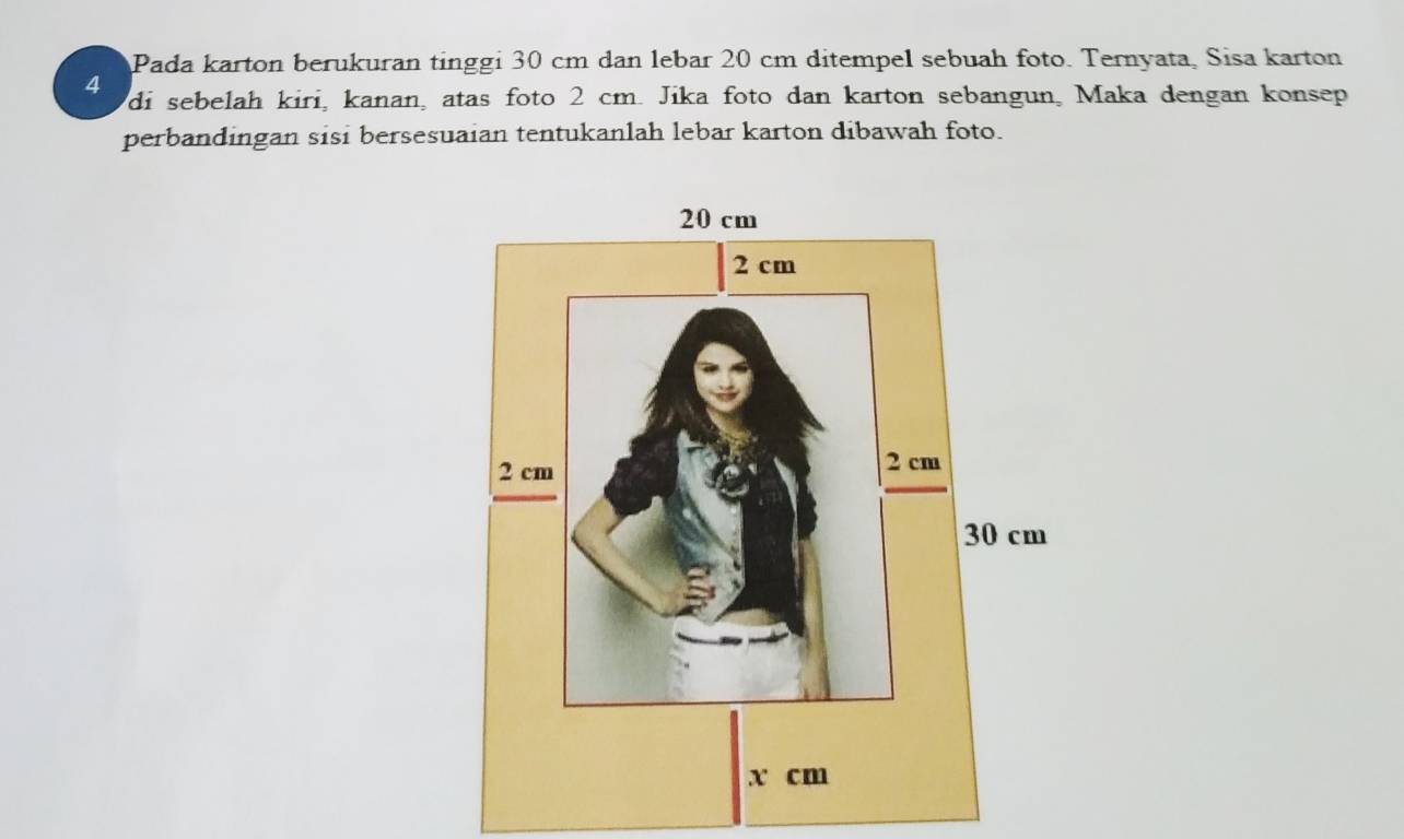 Pada karton berukuran tinggi 30 cm dan lebar 20 cm ditempel sebuah foto. Ternyata, Sisa karton
4 di sebelah kiri, kanan, atas foto 2 cm. Jika foto dan karton sebangun, Maka dengan konsep 
perbandingan sisi bersesuaian tentukanlah lebar karton dibawah foto.