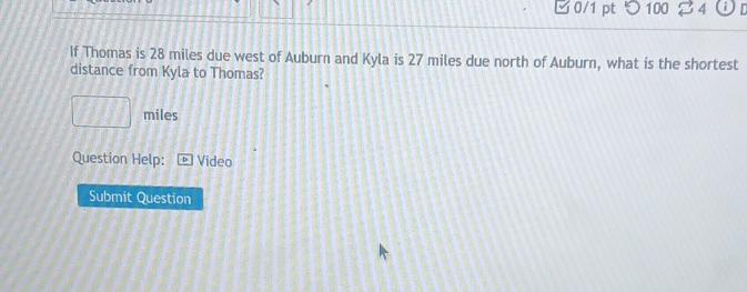 □0/1 pt つ 100 24 i 
If Thomas is 28 miles due west of Auburn and Kyla is 27 miles due north of Auburn, what is the shortest 
distance from Kyla to Thomas?
miles
Question Help: Video 
Submit Question