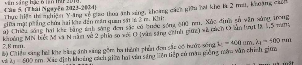 vân sáng bậc 6 lần thứ 2018.
Câu 5. (Thái Nguyên 2023-2024)
Thực hiện thí nghiệm Y -âng về giao thoa ánh sáng, khoảng cách giữa hai khe là 2 mm, khoảng cách
giữa mặt phẳng chứa hai khe đến màn quan sát là 2 m. Khi:
a) Chiếu sáng hai khe bằng ánh sáng đơn sắc có bước sóng 600 nm. Xác định số vân sáng trong
khoảng MN biết M và N nằm về 2 phía so với O (vân sáng chính giữa) và cách O lần lượt là 1,5 mm;
2,8 mm.
b) Chiếu sáng hai khe bằng ánh sáng gồm ba thành phần đơn sắc có bước sóng lambda _1=400nm, lambda _1=500nm
và lambda _3=600nm. Xác định khoảng cách giữa hai vân sáng liên tiếp có màu giống màu vân chính giữa
à mặt