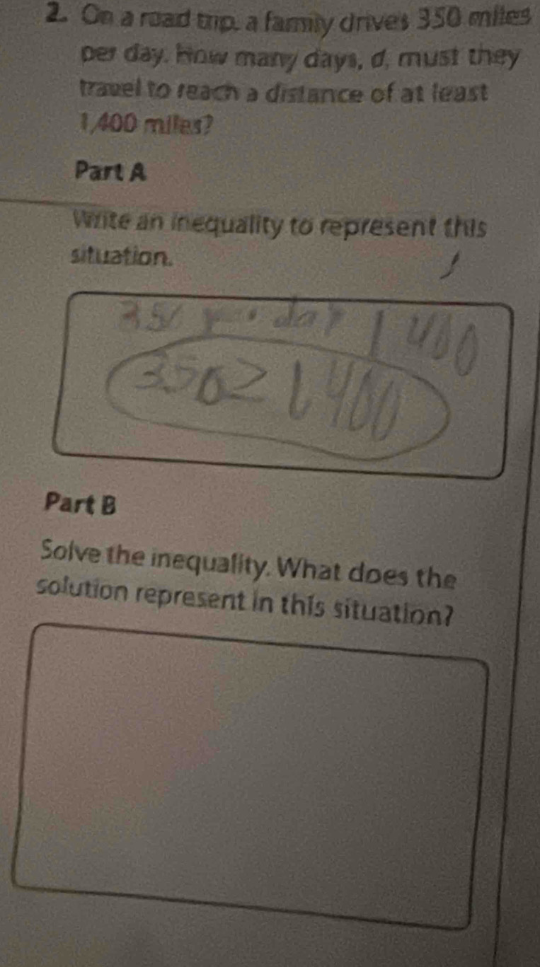 On a road trip, a family drives 350 miles
per day. How many days, d, must they 
travel to reach a distance of at least
1/400 miles? 
Part A 
Write an inequality to represent this 
situation. 
Part B 
Solve the inequality. What does the 
solution represent in this situation?