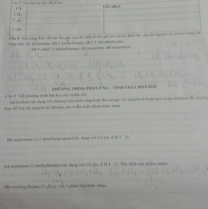 công thừc đ6. (1) pentane; (2) 2-methylbutane; (3) 2,3-dimethylbutane;
(4) 3--ethyl 2-methylheptane; (5) isopentane; (6) neopentane
phương trình phản ứng - tính chất hóa học
Câu 9. Viết phương trình hóa học xảy ra khi cho
(a) methane tác dụng với chlorine (có chiều sáng hoặc đun nông), các nguyên tử hydrogen trong methane lần lượt bị
thay thể bởi các nguyên tú chlorine, tạo 4 dẫn xuất chloro khác nhau.
(b) neopentane (2,2-dimethylpropane) tác dụng với CI_2(as,t||(t:1).
(c) isopentane (2-methylbutane) tác dụng với CI_2(as,t|l||:1). Xác định sản phẩm chính.
(d) cracking decane (C_10H_21) , viết 3 phản ứng khác nhau