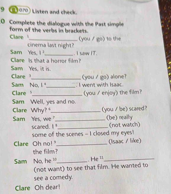 9 2)070) Listen and check. 
0 Complete the dialogue with the Past simple 
form of the verbs in brackets. 
Clare_ (you / go) to the 
cinema last night? 
Sam Yes, l^2 _ . I saw IT. 
Clare Is that a horror film? 
Sam Yes, it is. 
Clare_ (you / go) alone? 
Sam No, 1^4 _ I went with Isaac. 
Clare _(you / enjoy) the film? 
Sam Well, yes and no. 
Clare Why? _(you / be) scared? 
Sam Yes, we _(be) really 
scared. 1^8 _ (not watch) 
some of the scenes - I closed my eyes! 
Clare Oh no! _(Isaac / like) 
the film? 
. He_ 
Sam No, he 2// _ 1
(not want) to see that film. He wanted to 
see a comedy. 
Clare Oh dear!