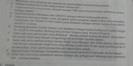 Monumen, situs arkeologi dan kawasan termasuk kategori warisan budaya benda.... 
2. Warisan budaya tak benda meliputi tradisi, bahasa dan.... 
3. Organisasi dunia yang berada dibawah naungan PBB yang mempromosikan pelestarian warisan 
budaya adalah.... 
4. Candi Borobudur ditetapkan oleh UNESCO sebagai warisan budaya pada tahun.... 
5. Organisasi kemasyarakatan untuk mengelola sistem pengairan sawah di Bali yang merupakan 
manifestasi dari Filsafat Tri Hita Karana yang ditetapkan sebagai warisan budaya dunia pada 6
Juli 2012 di sebut.... 
6. Tambang Batubara Ombilin Sawah Lunto ditetapkan sebagai warisan budaya dunia pada tanggal 
10 Juli 2019 merupakan tambang tertua di Asia Tenggara yang berada di Propinsi.... 
7. Salah satu seni pertunjukan yang ditetapkan sebagai warisan budaya tak benda dunia pada 4
November 2008 yang banyak mengandung nilai pendidikan karakter adalah.... 
8. Salah satu jenis warisan budaya berupa masjid yang dibangun oleh Sultan Agung, pada tahun 
1644 M dan merupakan masjid kuno yang dibangun pada abad 16 dan tujuan pembangunan ini 
dimaksudkan untuk sarana pengembangan agama Islam adalah.... 
9. Nguras Enceh Cembengan merupakan warisan budaya tak benda di Kabupaten Bantul kategori...... 
10. Salah satu cara untuk pelestarian warisan budaya yaitu penggunaan teknologi untuk pelestarian 
dan....warisan budaya. 
C. Uraian