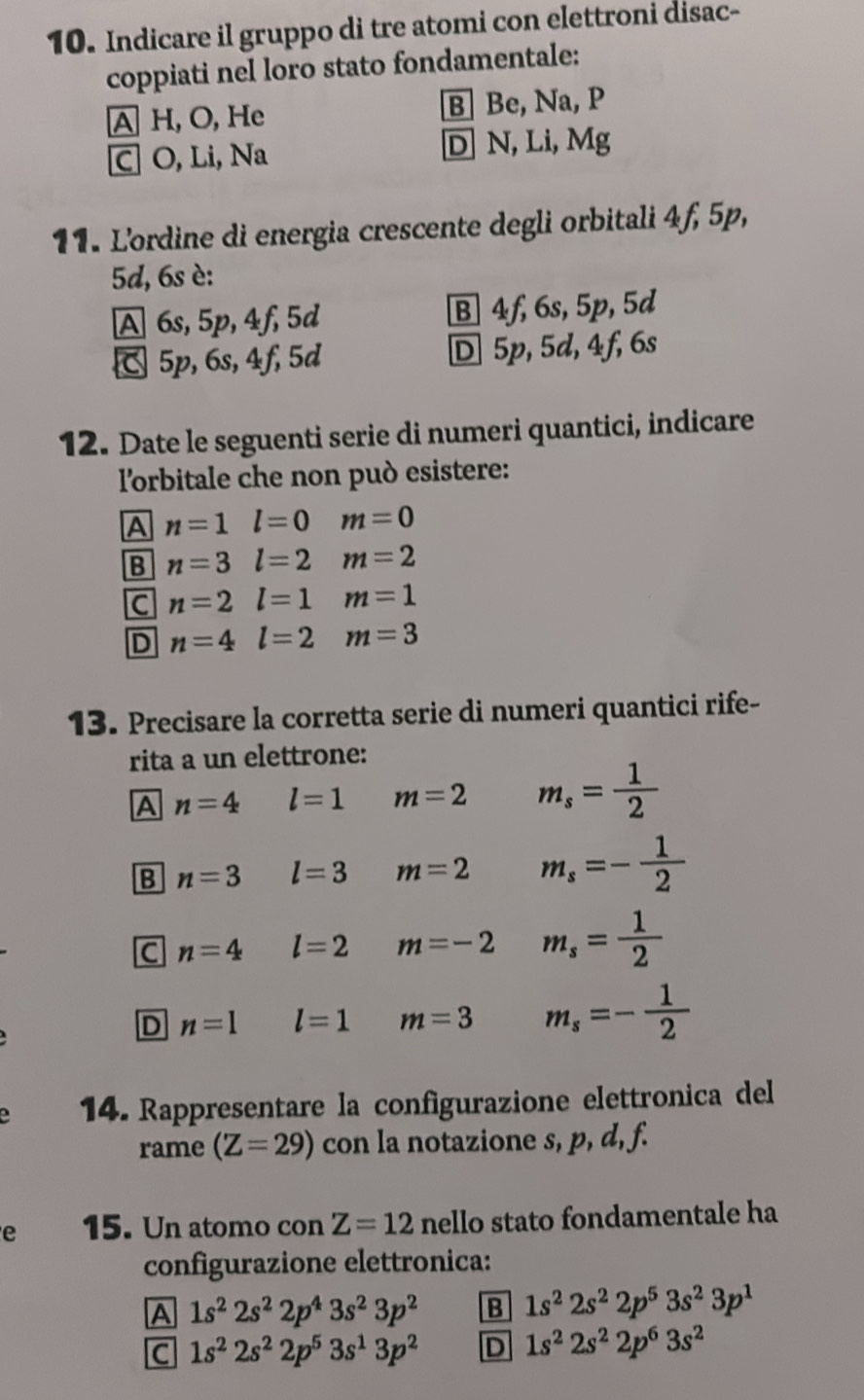 Indicare il gruppo di tre atomi con elettroni disac-
coppiati nel loro stato fondamentale:
A H, O, He B| Be, Na, P
C O, Li, Na D N, Li, Mg
11. L'ordine di energia crescente degli orbitali 4f, 5p,
5d, 6s è:
A 6s, 5p, 4f, 5d B 4f, 6s, 5p, 5d
5p, 6s, 4f, 5d D 5p, 5d, 4f, 6s
12. Date le seguenti serie di numeri quantici, indicare
l'orbitale che non può esistere:
A n=1l=0 m=0
B n=3l=2 m=2
C n=2l=1 m=1
D n=4l=2 m=3
13. Precisare la corretta serie di numeri quantici rife-
rita a un elettrone:
A n=4 l=1 m=2 m_s= 1/2 
B n=3 l=3 m=2 m_s=- 1/2 
C n=4 l=2 m=-2 m_s= 1/2 
D n=l l=1 m=3 m_s=- 1/2 
14. Rappresentare la configurazione elettronica del
rame (Z=29) con la notazione s, p, d, f.
e 15. Un atomo con Z=12 nello stato fondamentale ha
configurazione elettronica:
A 1s^22s^22p^43s^23p^2 B 1s^22s^22p^53s^23p^1
C 1s^22s^22p^53s^13p^2 D 1s^22s^22p^63s^2