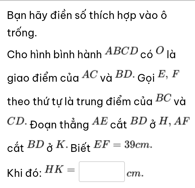 Bạn hãy điền số thích hợp vào ô 
trống. 
Cho hình bình hành ABCD có C ) là 

giao điểm của AC và BD. Gọi E, - ( 
theo thứ tự là trung điểm của BC và
CD. Đoạn thẳng AE cắt BD_0_F H, AF 
□ 
at^(BD)aDK Biết EF=39cm. 
Khi đó: HK=□ cm.