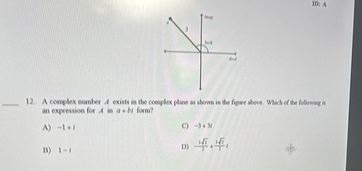 ID: A
ong
4
3
3a/4
Mncl
_12. A complex number 4 exists in the complex plane as shown in the figure above. Which of the following is
an expression for A in a+bi form?
A) -1+i C) -3+3i
B) 1-i
D) - 3sqrt(2)/2 + 3sqrt(2)/2 i