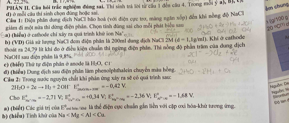 A. 22,2%. B. 17,4%. C. 18,270.
PHÀN II. Câu hỏi trắc nghiệm đúng sai. Thí sinh trả lời từ câu 1 đến câu 4. Trong mỗi ý a), b), c,
êm chung
d) ở mỗi câu thí sinh chọn đúng hoặc sai.
Câu 1: Điện phân dung dịch NaCl bão hoà (với điện cực trơ, màng ngăn xốp) đến khi nồng độ NaCl
h (g/1 00 a
20°C(1)
giảm đi một nửa thì dừng điện phân. Chọn tính đúng sai cho mỗi phát biểu sau  C
Sa) (hiểu) ở cathode chỉ xảy ra quá trình khử ion Na^+
b) (VD) Giả sử lượng NaCl đem điện phân là 200ml dung dịch NaCl 2M(d=1,1g/ml). Khí ở cathode A
thoát ra 24,79 lít khí đo ở điều kiện chuẩn thì ngừng điện phân. Thì nồng độ phần trăm của dung dịch
NaOH sau điện phân là 9,8%.
c) (biết) Thứ tự điện phân ở anode là H_2O , C1
d) (hiểu) Dung dịch sau điện phân làm phenolphthalein chuyển màu hồng.
Câu 2: Trong nước nguyên chất khi phản ứng xảy ra sẽ có quá trình sau:
2H_2O+2eto H_2+2 O Hˉ E_2H_2O/H_2+2OH^-^0=-0,42V.
Nguồn: De
guồn: N:
Cho E_Na^+/Na°=-2,71V;E_Cu^(2+)/Cu°=+0,34V;E_Mg^(2+)/Mg°=-2,36V;E_Al^(3+)/Al°=-1,68V.
Strontium
Độ tan đ
a) (biết) Các giá trị ciaE° Toxi hóa / khử là thế điện cực chuẩn gắn liền với cặp oxi hóa-khử tương ứng.
b) (hiểu) Tính khử của Na