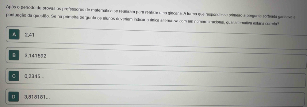 Após o período de provas os professores de matemática se reuniram para realizar uma gincana. A turma que respondesse primeiro a pergunta sorteada ganhava a
pontuação da questão. Se na primeira pergunta os alunos deveriam indicar a única alternativa com um número irracional, qual alternativa estaria correta?
A 2,41
B 3,141592
C 0,2345...
D 3,818181...