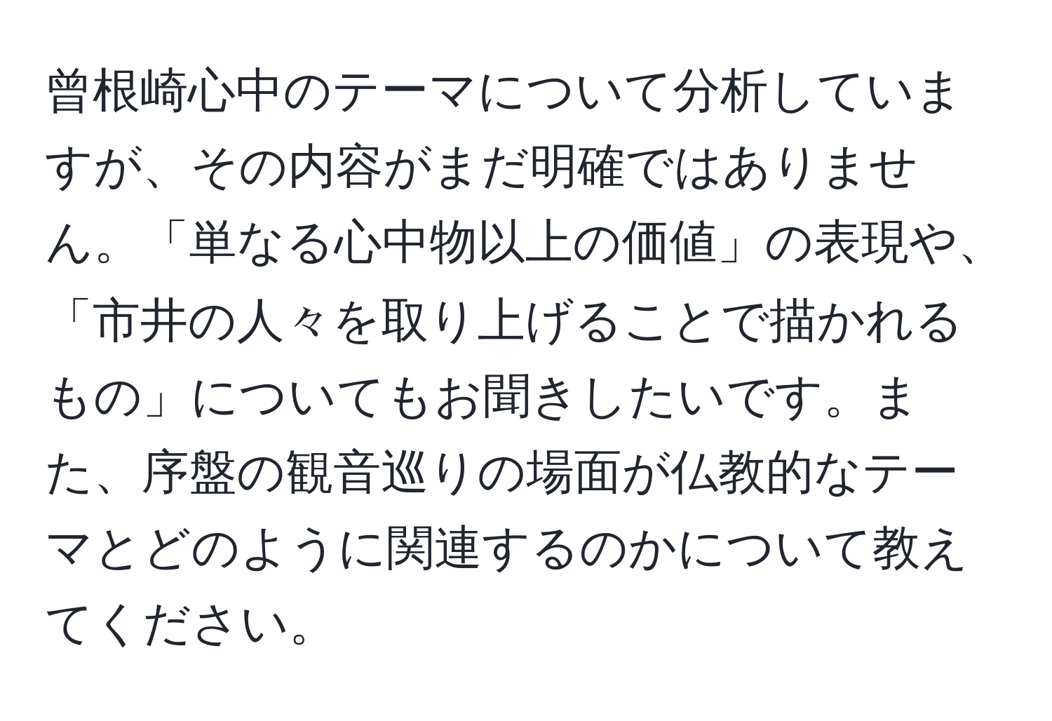 曾根崎心中のテーマについて分析していますが、その内容がまだ明確ではありません。「単なる心中物以上の価値」の表現や、「市井の人々を取り上げることで描かれるもの」についてもお聞きしたいです。また、序盤の観音巡りの場面が仏教的なテーマとどのように関連するのかについて教えてください。