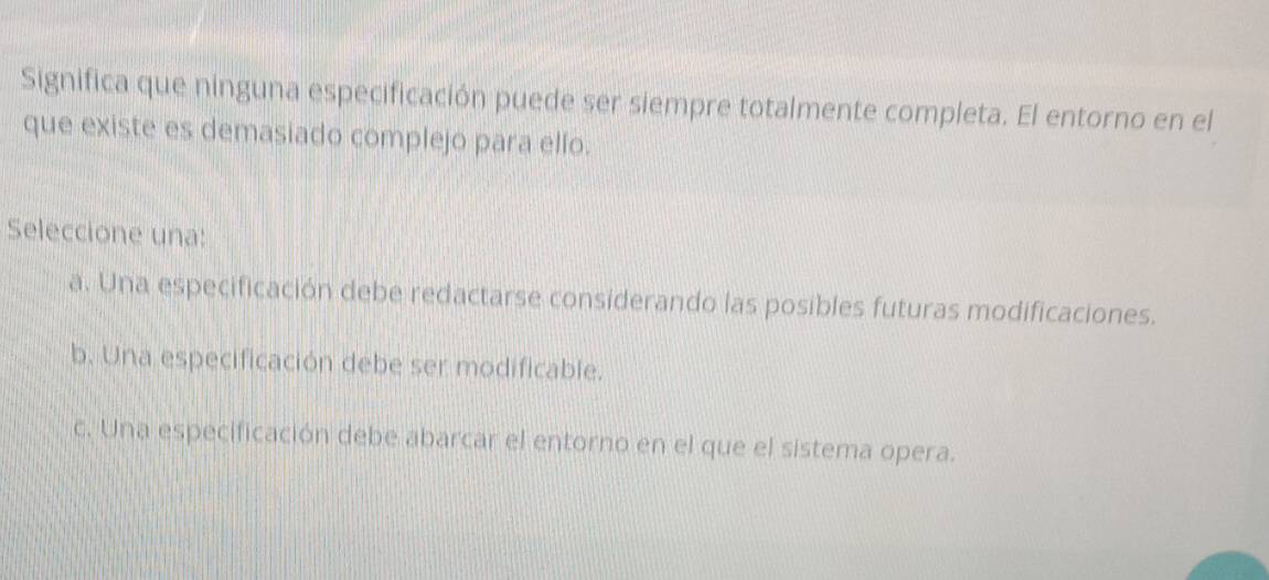 Significa que ninguna especificación puede ser siempre totalmente completa. El entorno en el
que existe es demasiado complejo para ello.
Seleccione una:
a. Una especificación debe redactarse considerando las posibles futuras modificaciones.
b. Una especificación debe ser modificable.
c. Una especificación debe abarcar el entorno en el que el sistema opera.