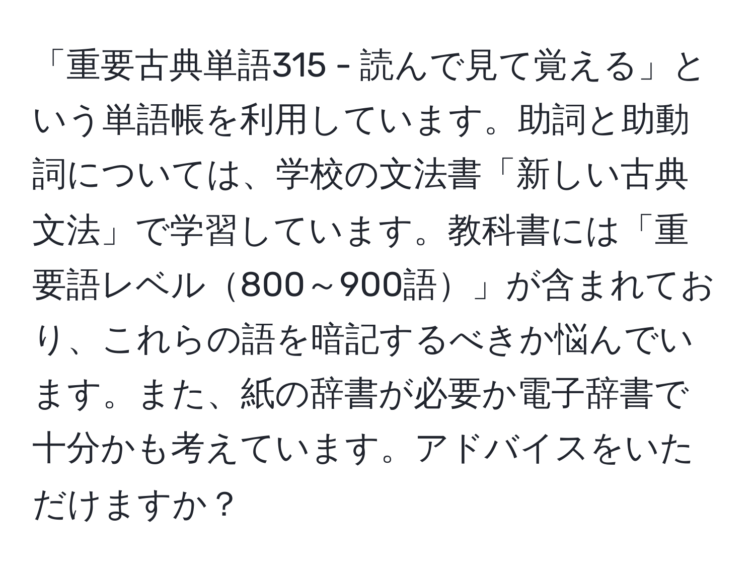 「重要古典単語315 - 読んで見て覚える」という単語帳を利用しています。助詞と助動詞については、学校の文法書「新しい古典文法」で学習しています。教科書には「重要語レベル800～900語」が含まれており、これらの語を暗記するべきか悩んでいます。また、紙の辞書が必要か電子辞書で十分かも考えています。アドバイスをいただけますか？