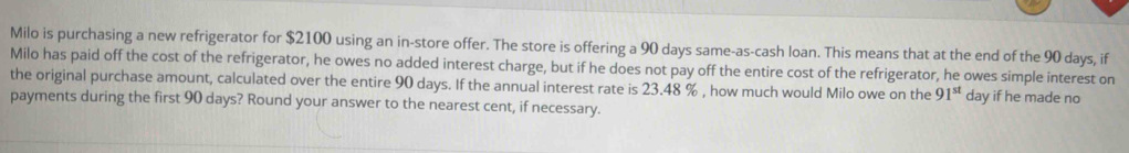 Milo is purchasing a new refrigerator for $2100 using an in-store offer. The store is offering a 90 days same-as-cash loan. This means that at the end of the 90 days, if 
Milo has paid off the cost of the refrigerator, he owes no added interest charge, but if he does not pay off the entire cost of the refrigerator, he owes simple interest on 
the original purchase amount, calculated over the entire 90 days. If the annual interest rate is 23.48 % , how much would Milo owe on the 91^(st) day if he made no 
payments during the first 90 days? Round your answer to the nearest cent, if necessary.