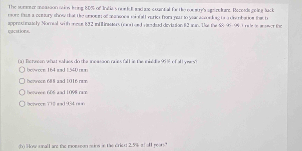 The summer monsoon rains bring 80% of India's rainfall and are essential for the country's agriculture. Records going back
more than a century show that the amount of monsoon rainfall varies from year to year according to a distribution that is
approximately Normal with mean 852 millimeters (mm) and standard deviation 82 mm. Use the 68-95- 99.7 rule to answer the
questions.
(a) Between what values do the monsoon rains fall in the middle 95% of all years?
between 164 and 1540 mm
between 688 and 1016 mm
between 606 and 1098 mm
between 770 and 934 mm
(b) How small are the monsoon rains in the driest 2.5% of all years?