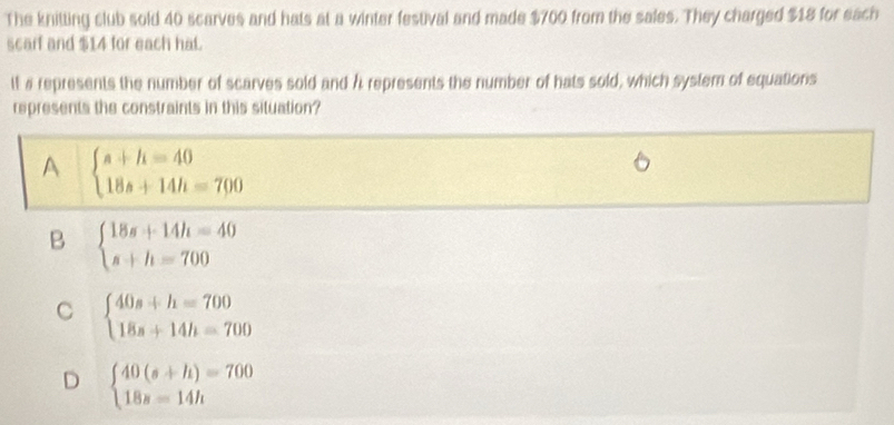 The knitting club sold 40 scarves and hats at a winter festival and made $700 from the sales. They charged $18 for each
scarf and $14 for each hat.
it # represents the number of scarves sold and A represents the number of hats sold, which system of equations
represents the constraints in this situation?
A beginarrayl s+h=40 18s+14h=700endarray.
B beginarrayl 18s+14h=40 s+h=700endarray.
C beginarrayl 40s+h=700 18s+14h=700endarray.
D beginarrayl 40(s+h)=700 18s=14hendarray.