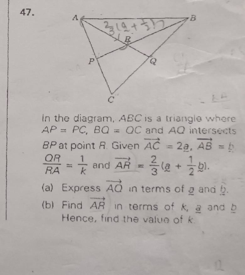 In the diagram, ABC is a triangle where
AP=PC, BQ=QC and AQ intersects
BP at point R. Given vector AC=2_ a, vector AB=_ b
 QR/RA = 1/k  and vector AR= 2/3 (a+ 1/2 b). 
(a) Express vector AQ in terms of g and . 
(b) Find vector AR in terms of k, a and b
Hence, find the value of k.