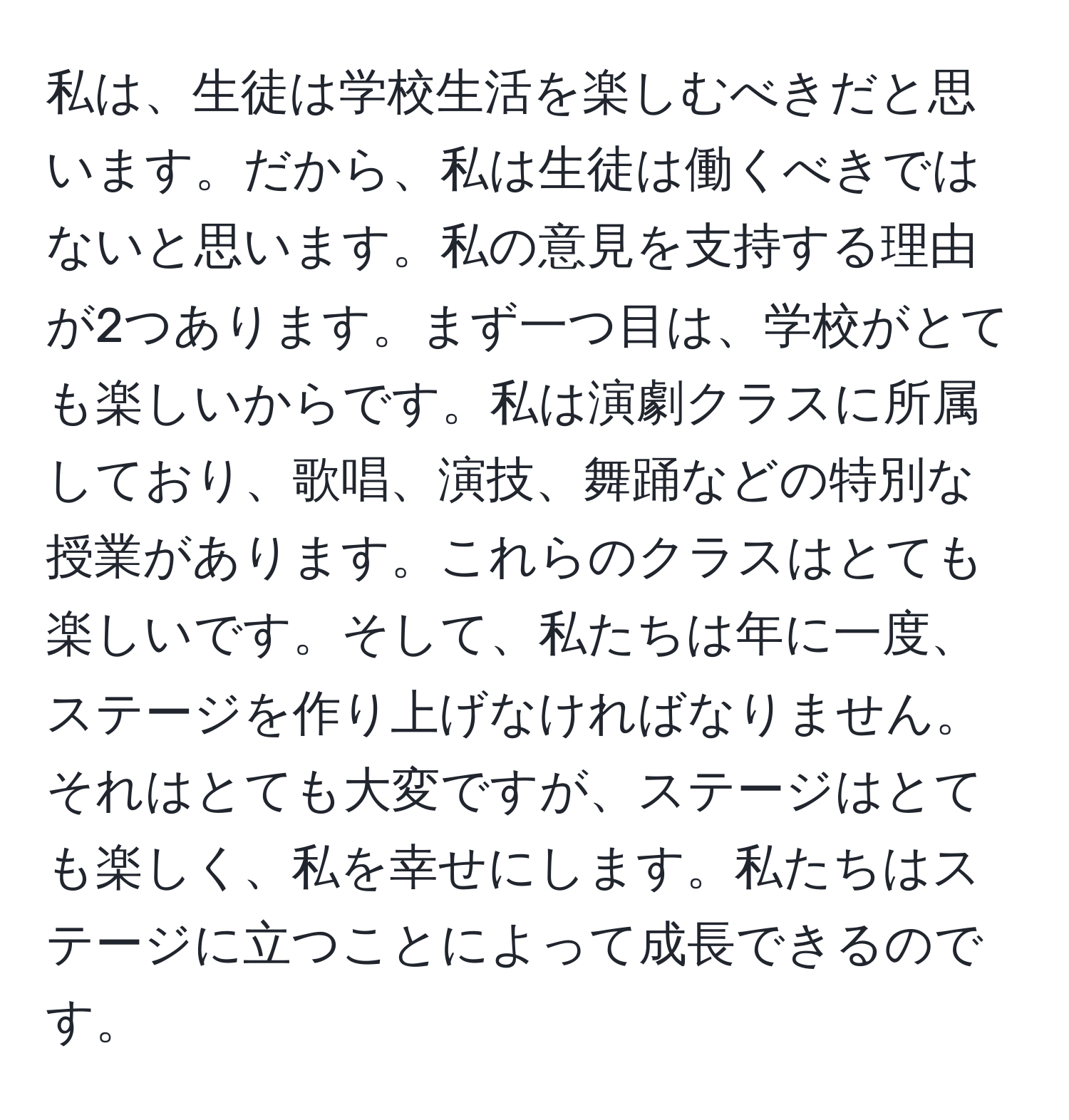 私は、生徒は学校生活を楽しむべきだと思います。だから、私は生徒は働くべきではないと思います。私の意見を支持する理由が2つあります。まず一つ目は、学校がとても楽しいからです。私は演劇クラスに所属しており、歌唱、演技、舞踊などの特別な授業があります。これらのクラスはとても楽しいです。そして、私たちは年に一度、ステージを作り上げなければなりません。それはとても大変ですが、ステージはとても楽しく、私を幸せにします。私たちはステージに立つことによって成長できるのです。