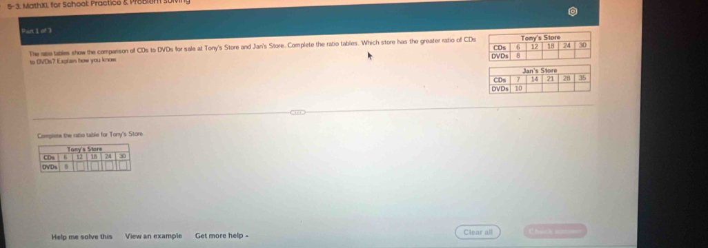 5-3. Math)1. for School Practice & Probien st 
Part 1 of 3 
The sse tables show the companson of CDs to DVDs for sale at Tony's Store and Jan's Store. Complete the ratio tables. Which store has the greater ratio of CDs 
to OVDs? Explain how you know 
Complete the ratio table for Tony's Store 
Help me solve this View an example Get more help - Clear all Chwck