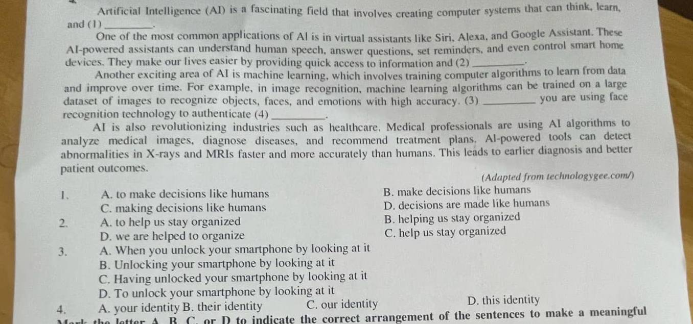 Artificial Intelligence (AI) is a fascinating field that involves creating computer systems that can think, learn,
and (1) _.
One of the most common applications of Al is in virtual assistants like Siri, Alexa, and Google Assistant. These
AI-powered assistants can understand human speech, answer questions, set reminders, and even control smart home
devices. They make our lives easier by providing quick access to information and (2)_
.
Another exciting area of AI is machine learning, which involves training computer algorithms to learn from data
and improve over time. For example, in image recognition, machine learning algorithms can be trained on a large
dataset of images to recognize objects, faces, and emotions with high accuracy. (3) _you are using face
recognition technology to authenticate (4)_
AI is also revolutionizing industries such as healthcare. Medical professionals are using AI algorithms to
analyze medical images, diagnose diseases, and recommend treatment plans. Al-powered tools can detect
abnormalities in X -rays and MRIs faster and more accurately than humans. This leads to earlier diagnosis and better
patient outcomes.
(Adapted from technologygee.com/)
1、 A. to make decisions like humans B. make decisions like humans
C. making decisions like humans D. decisions are made like humans
2. A. to help us stay organized B. helping us stay organized
D. we are helped to organize C. help us stay organized
3. A. When you unlock your smartphone by looking at it
B. Unlocking your smartphone by looking at it
C. Having unlocked your smartphone by looking at it
D. To unlock your smartphone by looking at it
4. A. your identity B. their identity C. our identity D. this identity
A R C. or D to indicate the correct arrangement of the sentences to make a meaningful