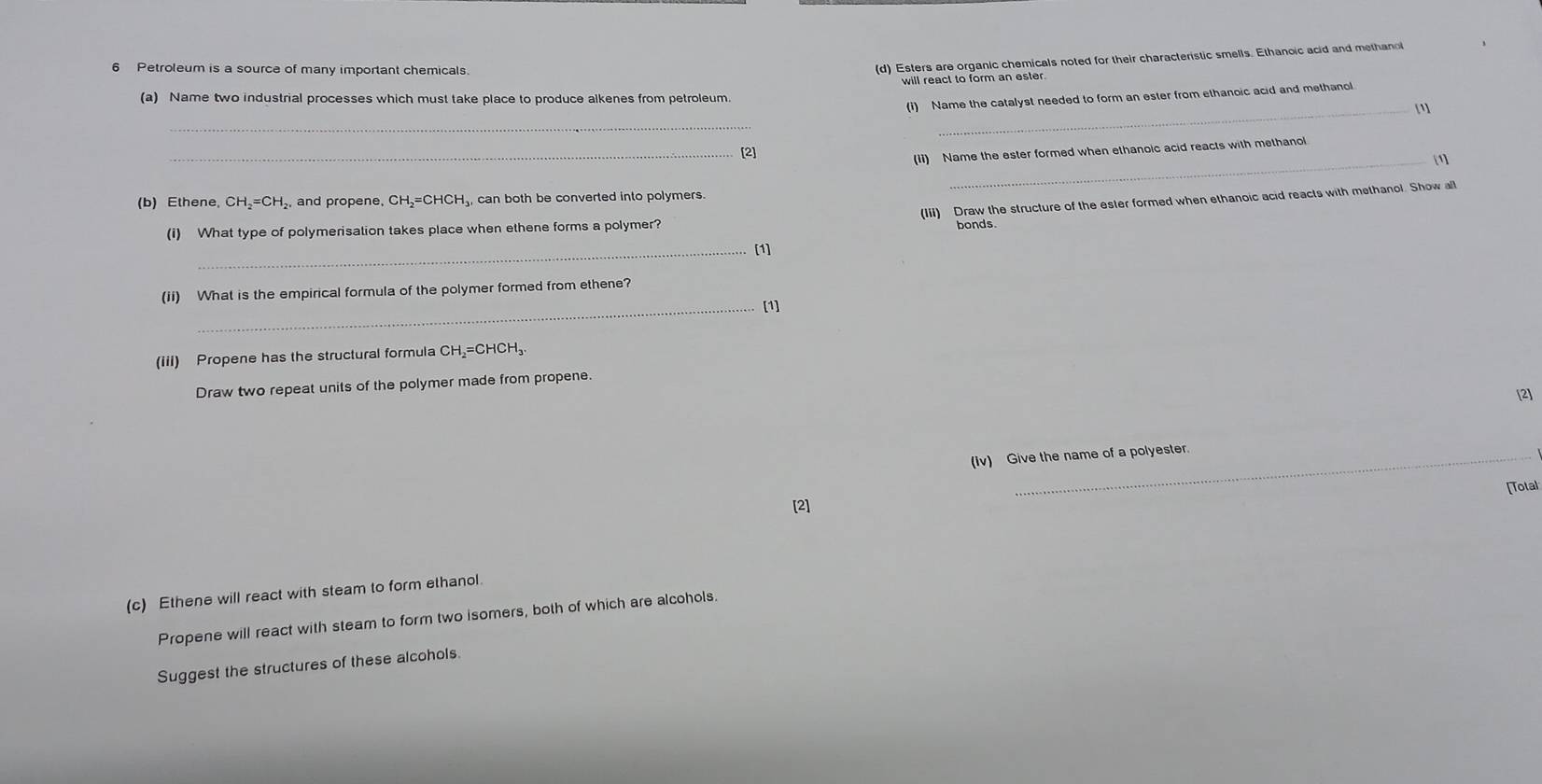 Petroleum is a source of many important chemicals 
(d) Esters are organic chemicals noted for their characteristic smells. Ethanoic acid and methano 
will react to form an ester 
(a) Name two industrial processes which must take place to produce alkenes from petroleum. 
(i) Name the catalyst needed to form an ester from ethanoic acid and methanol 
_ 
_[1] 
_[2] 
(Ii) Name the ester formed when ethanoic acid reacts with methanol 
_1 
(b) Ethene, CH_2=CH_2 , and propene, CH₂=CHCH₃, can both be converted into polymers. 
(Iii) Draw the structure of the ester formed when ethanoic acid reacts with methanol. Show a 
(i) What type of polymerisation takes place when ethene forms a polymer? 
bonds 
_[1] 
(ii) What is the empirical formula of the polymer formed from ethene? 
_[1] 
(iii) Propene has the structural formula CH₂=CHCH₃
Draw two repeat units of the polymer made from propene. 
[2] 
(Iv) Give the name of a polyester. 
[Total 
[2] 
(c) Ethene will react with steam to form ethanol. 
Propene will react with steam to form two isomers, both of which are alcohols. 
Suggest the structures of these alcohols.