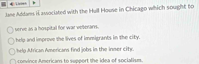 Listen
Jane Addams is associated with the Hull House in Chicago which sought to
serve as a hospital for war veterans.
help and improve the lives of immigrants in the city.
help African Americans find jobs in the inner city.
convince Americans to support the idea of socialism.