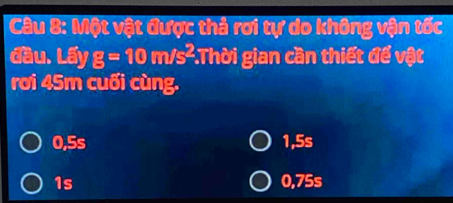 Một vật được thả rơi tự do không vận tốc
đầu. Lấy g=10m/s^2 :Thời gian cần thiết để vật
rơi 45m cuối cùng.
0,5 c 1,5s
1s 0,75s