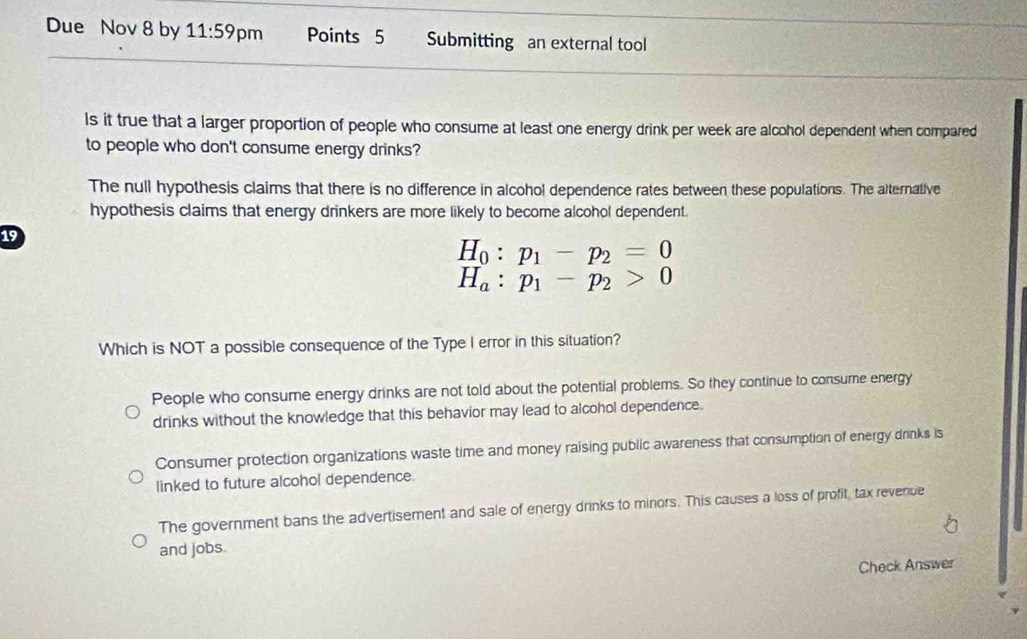 Due Nov 8 by 11:59 pm Points 5 Submitting an external tool
ls it true that a larger proportion of people who consume at least one energy drink per week are alcohol dependent when compared
to people who don't consume energy drinks?
The null hypothesis claims that there is no difference in alcohol dependence rates between these populations. The alternative
hypothesis claims that energy drinkers are more likely to become alcohol dependent.
19
H_0:p_1-p_2=0
H_a:p_1-p_2>0
Which is NOT a possible consequence of the Type I error in this situation?
People who consume energy drinks are not told about the potential problems. So they continue to consume energy
drinks without the knowledge that this behavior may lead to alcohol dependence.
Consumer protection organizations waste time and money raising public awareness that consumption of energy drinks is
linked to future alcohol dependence.
The government bans the advertisement and sale of energy drinks to minors. This causes a loss of profit, tax revenue
and jobs.
Check Answer