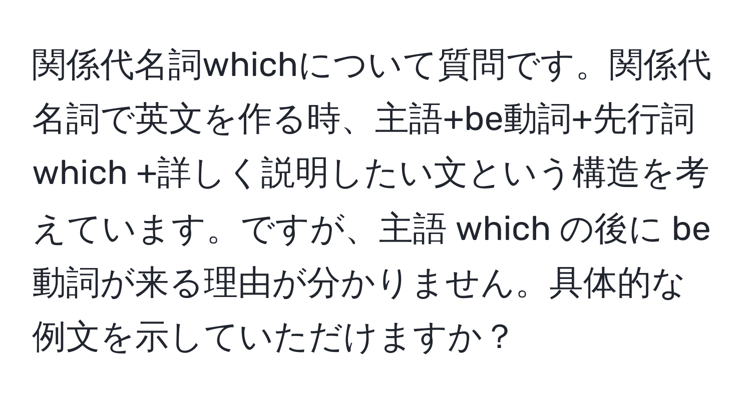 関係代名詞whichについて質問です。関係代名詞で英文を作る時、主語+be動詞+先行詞 which +詳しく説明したい文という構造を考えています。ですが、主語 which の後に be動詞が来る理由が分かりません。具体的な例文を示していただけますか？