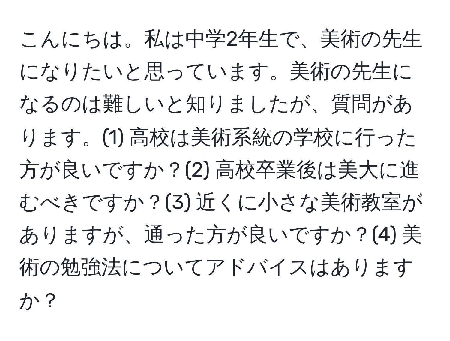 こんにちは。私は中学2年生で、美術の先生になりたいと思っています。美術の先生になるのは難しいと知りましたが、質問があります。(1) 高校は美術系統の学校に行った方が良いですか？(2) 高校卒業後は美大に進むべきですか？(3) 近くに小さな美術教室がありますが、通った方が良いですか？(4) 美術の勉強法についてアドバイスはありますか？