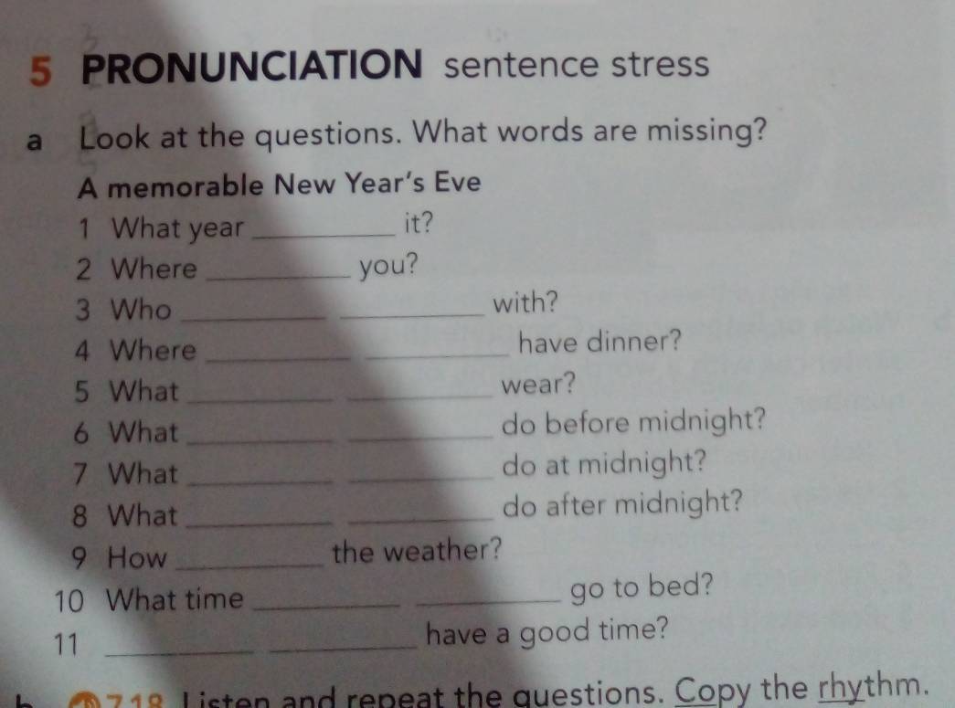 PRONUNCIATION sentence stress 
a Look at the questions. What words are missing? 
A memorable New Year’s Eve 
1 What year _it? 
2 Where _you? 
3 Who __with? 
4 Where __have dinner? 
5 What_ _wear? 
6 What _do before midnight? 
7 What _do at midnight? 
8 What __do after midnight? 
9 How _the weather? 
10 What time_ 
_go to bed? 
11_ 
have a good time? 
O 718 Listen and repeat the questions. Copy the rhythm.