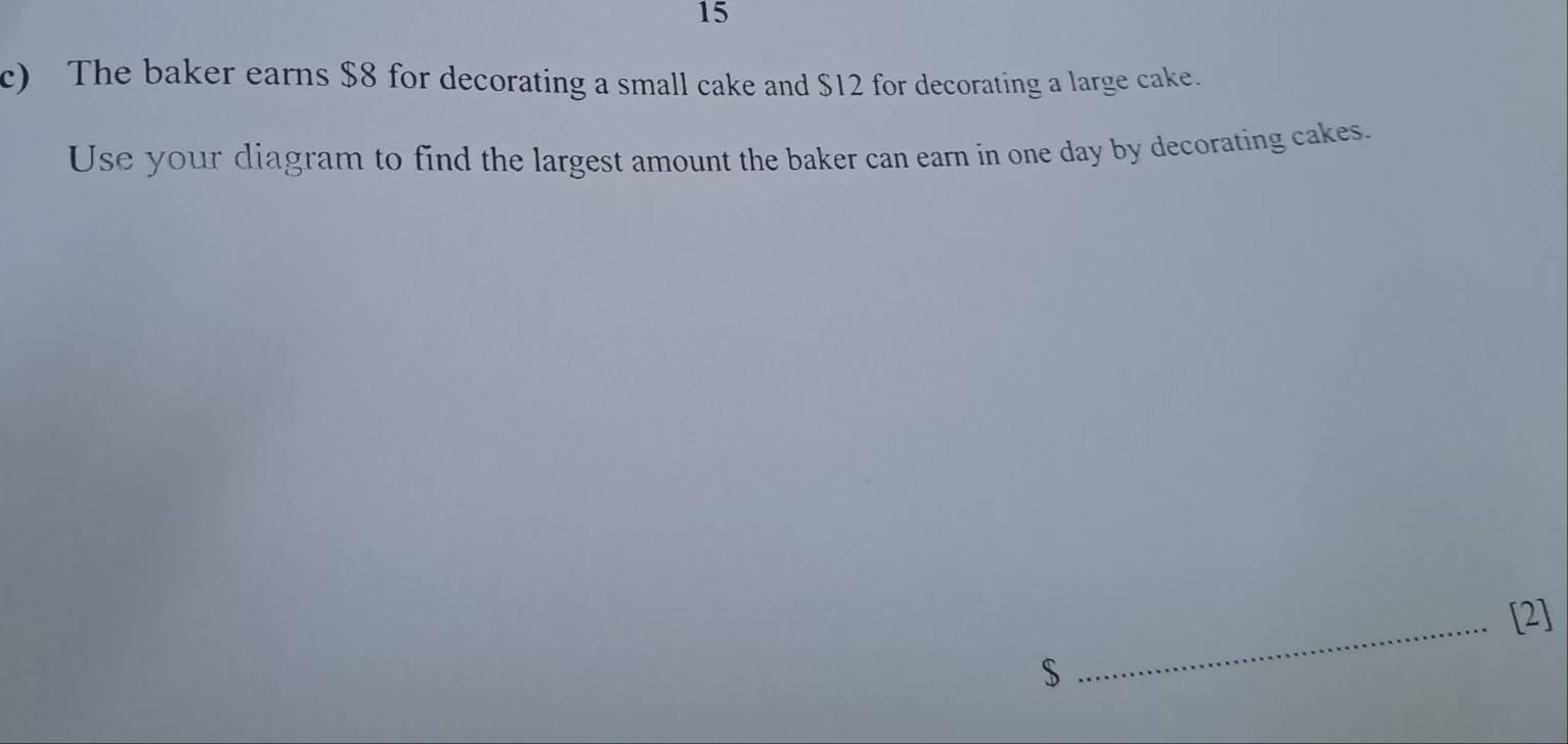 The baker earns $8 for decorating a small cake and $12 for decorating a large cake. 
Use your diagram to find the largest amount the baker can earn in one day by decorating cakes. 
_[2]
$