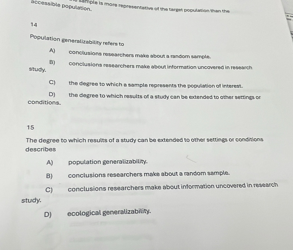 accessible population.
a sample is more representative of the target population than the
14
Population generalizability refers to
A) conclusions researchers make about a random sample.
B) conclusions researchers make about information uncovered in research
study.
C) the degree to which a sample represents the population of interest.
D) the degree to which results of a study can be extended to other settings or
conditions.
15
The degree to which results of a study can be extended to other settings or conditions
describes
A) population generalizability.
B) conclusions researchers make about a random sample.
C) conclusions researchers make about information uncovered in research
study.
D) ecological generalizability.