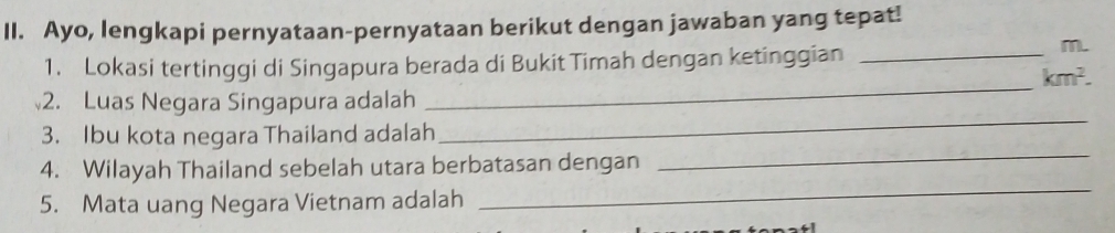 Ayo, lengkapi pernyataan-pernyataan berikut dengan jawaban yang tepat! 
1. Lokasi tertinggi di Singapura berada di Bukit Timah dengan ketinggian_ 
m. 
_ km^2. 
2. Luas Negara Singapura adalah 
3. Ibu kota negara Thailand adalah 
_ 
_ 
4. Wilayah Thailand sebelah utara berbatasan dengan 
_ 
5. Mata uang Negara Vietnam adalah