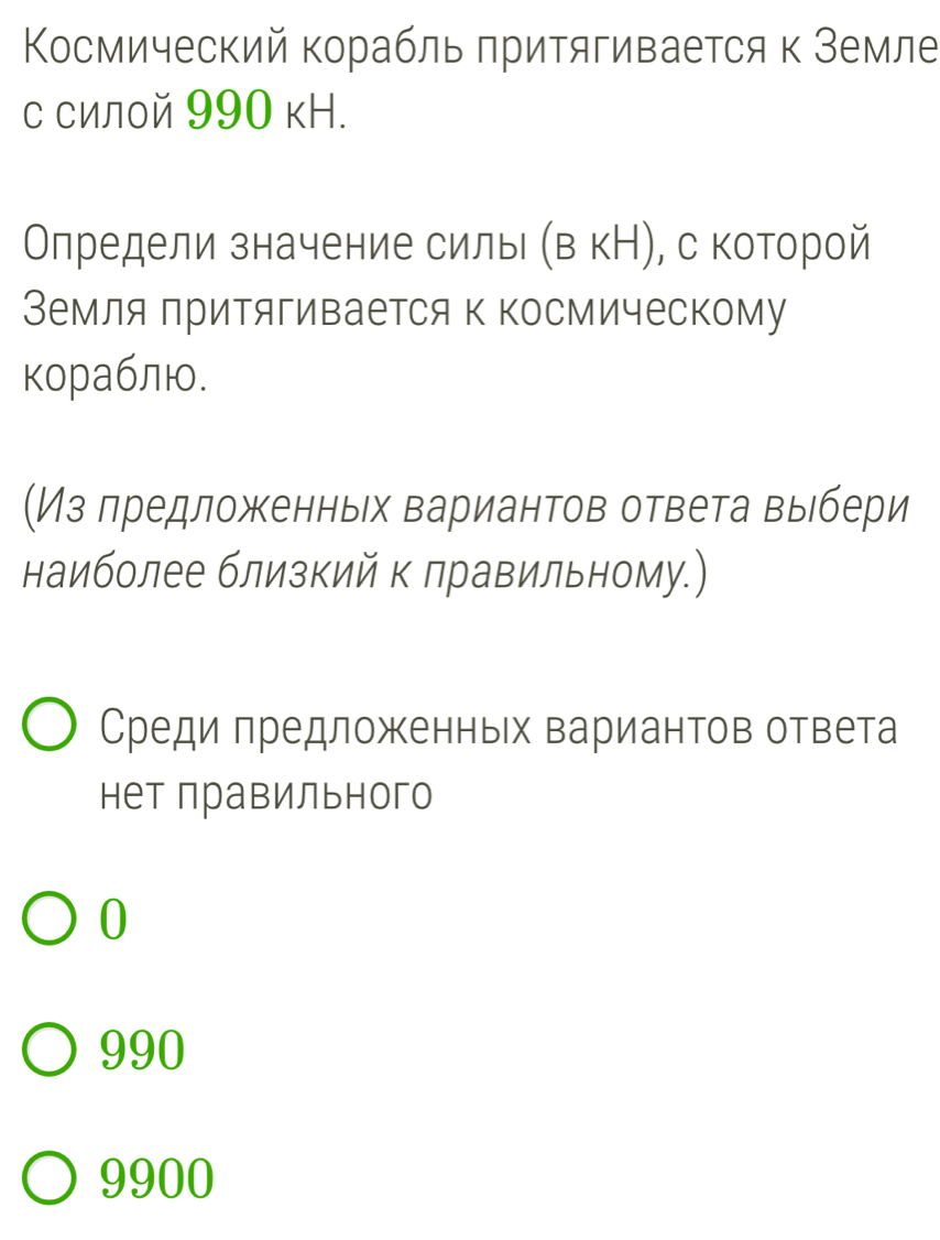 Κосмический корабльπритягивается κ Земле
с силой 990 кН.
Олредели значение силы (в кН), с которой
Земля притягивается к Κосмическому
кораблю.
(Из лредложенньх вариантов ответа выебери
наиболее близкий к правильному.)
Среди πредложенньх вариантов ответа
нет правильного
0
990
9900