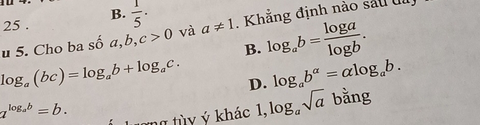 B.  1/5 . 
25 .
u 5. Cho ba số a, b, c>0 và a!= 1. Khẳng định nào sau đ
B. log _ab= log a/log b .
log _a(bc)=log _ab+log _ac.
D. log _ab^(alpha)=alpha log _ab.
a^(log _a)b=b. 
lừng tùy ý khác 1, log _asqrt(a) bằng